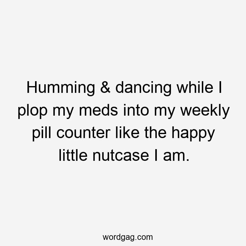 Humming & dancing while I plop my meds into my weekly pill counter like the happy little nutcase I am.