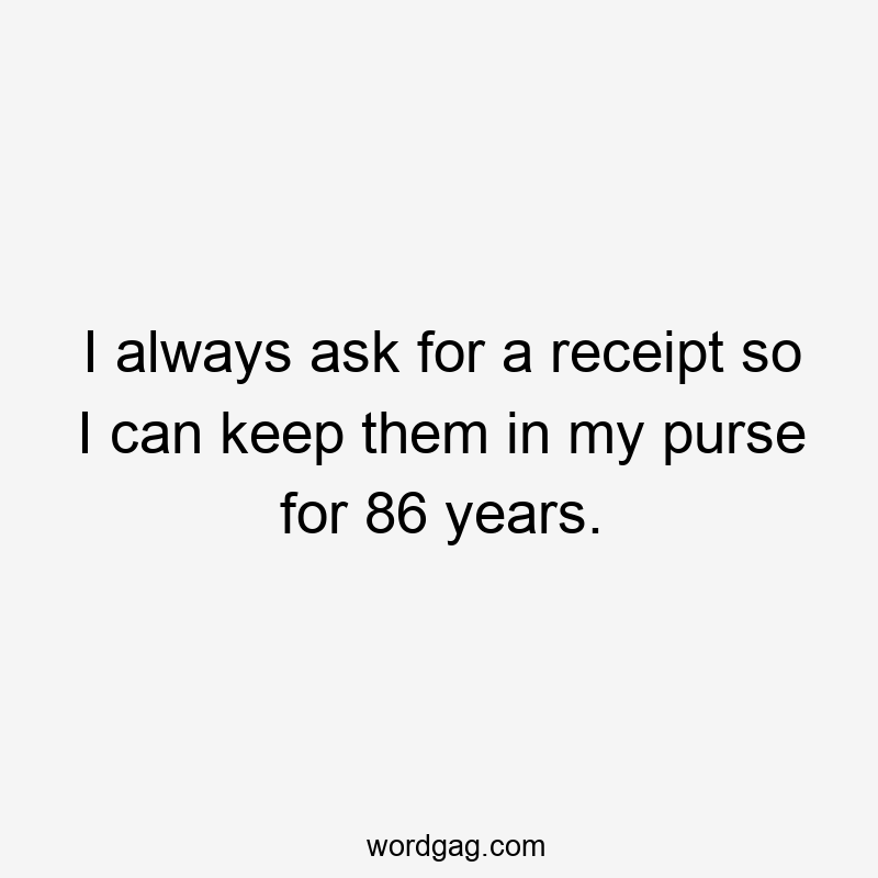 I always ask for a receipt so I can keep them in my purse for 86 years.