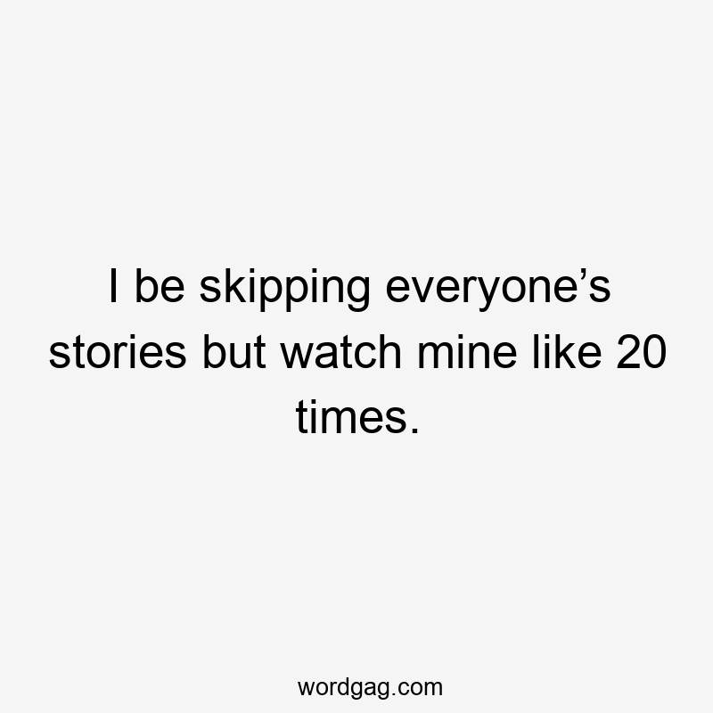 I be skipping everyone’s stories but watch mine like 20 times.
