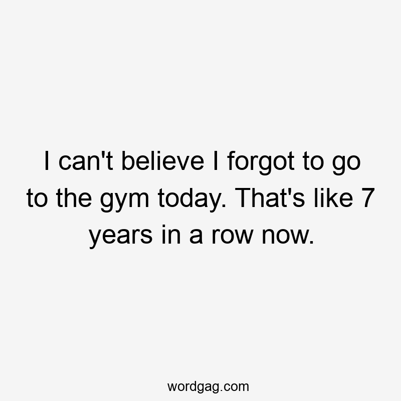 I can't believe I forgot to go to the gym today. That's like 7 years in a row now.