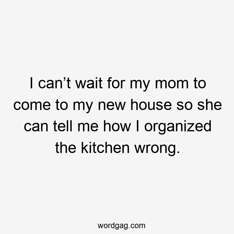 I can’t wait for my mom to come to my new house so she can tell me how I organized the kitchen wrong.