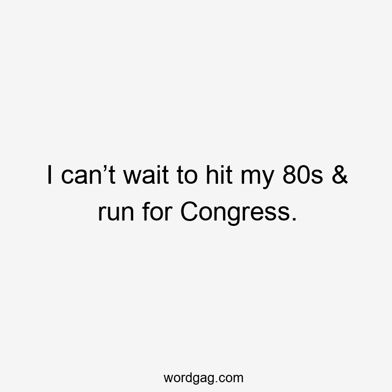 I can’t wait to hit my 80s & run for Congress.