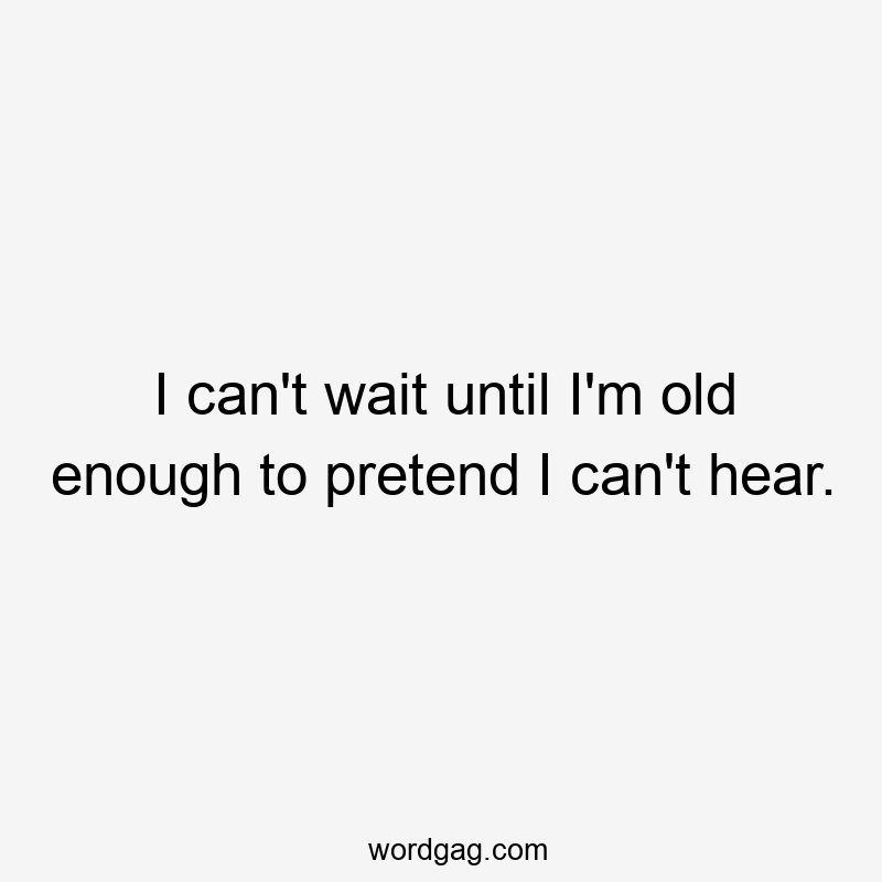 I can’t wait until I’m old enough to pretend I can’t hear.