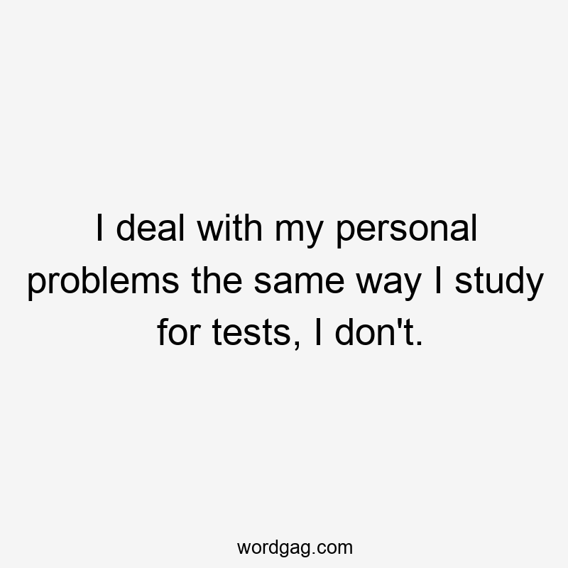 I deal with my personal problems the same way I study for tests, I don’t.