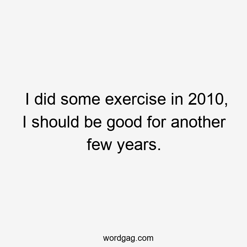 I did some exercise in 2010, I should be good for another few years.