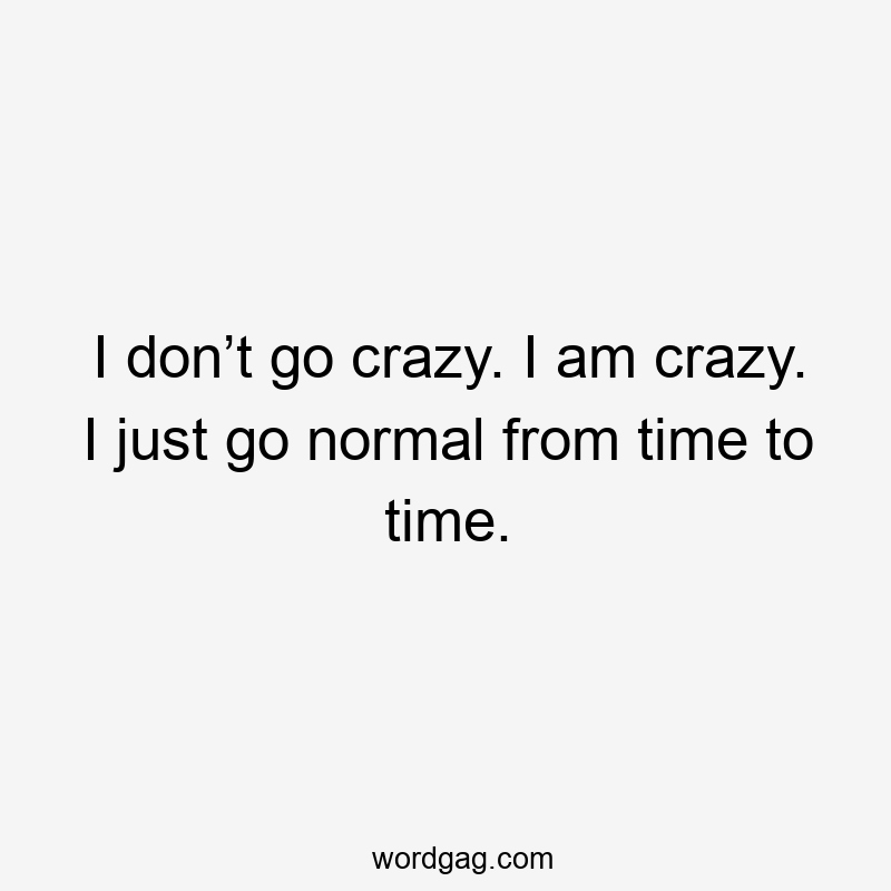 I don’t go crazy. I am crazy. I just go normal from time to time.