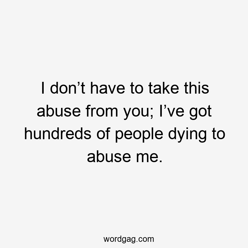 I don’t have to take this abuse from you; I’ve got hundreds of people dying to abuse me.