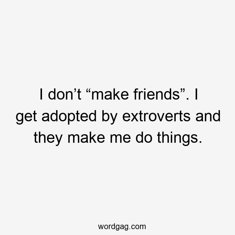 I don’t “make friends”. I get adopted by extroverts and they make me do things.