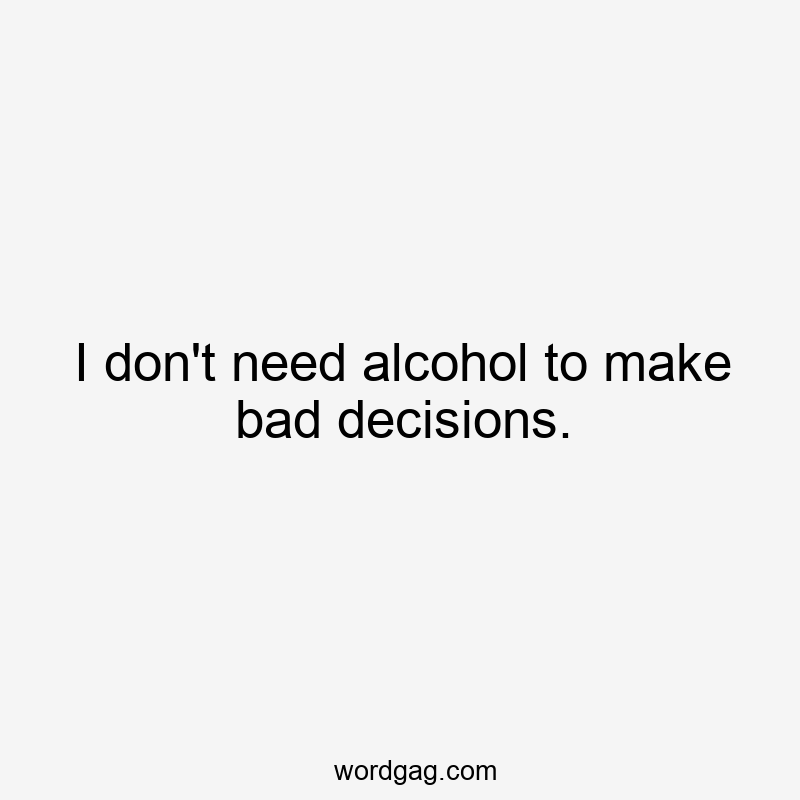 I don’t need alcohol to make bad decisions.