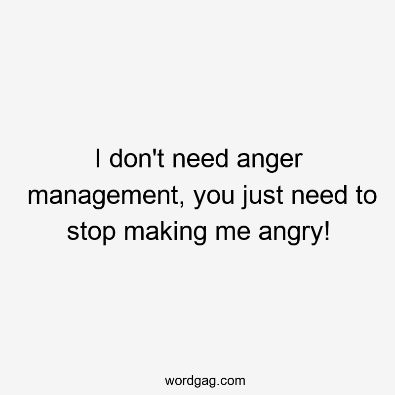 I don’t need anger management, you just need to stop making me angry!