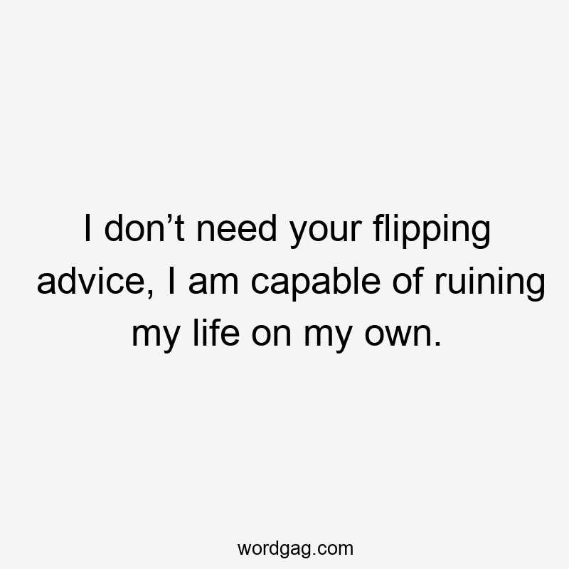 I don’t need your flipping advice, I am capable of ruining my life on my own.