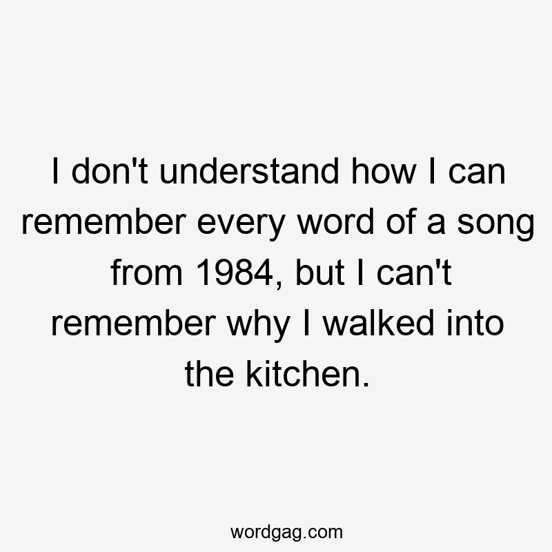 I don't understand how I can remember every word of a song from 1984, but I can't remember why I walked into the kitchen.
