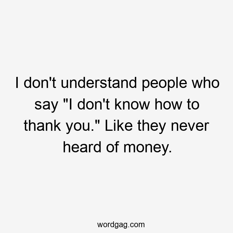 I don't understand people who say "I don't know how to thank you." Like they never heard of money.