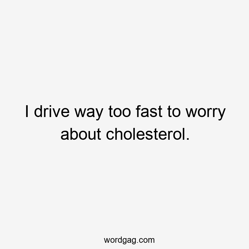 I drive way too fast to worry about cholesterol.
