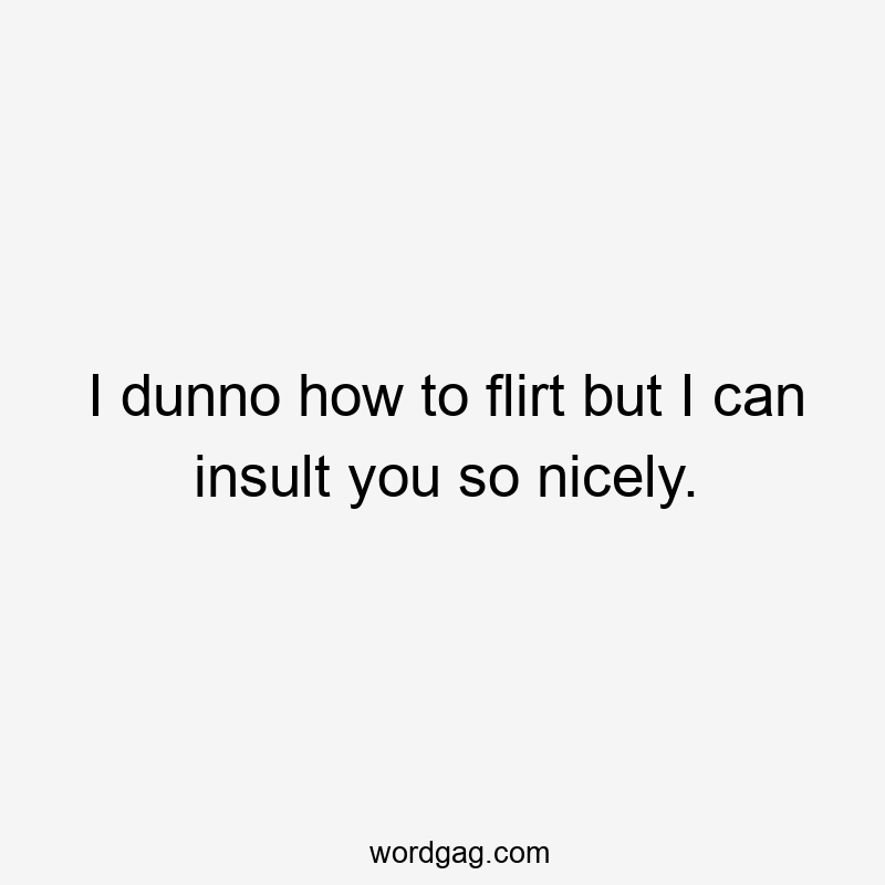 I dunno how to flirt but I can insult you so nicely.