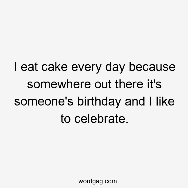 I eat cake every day because somewhere out there it's someone's birthday and I like to celebrate.
