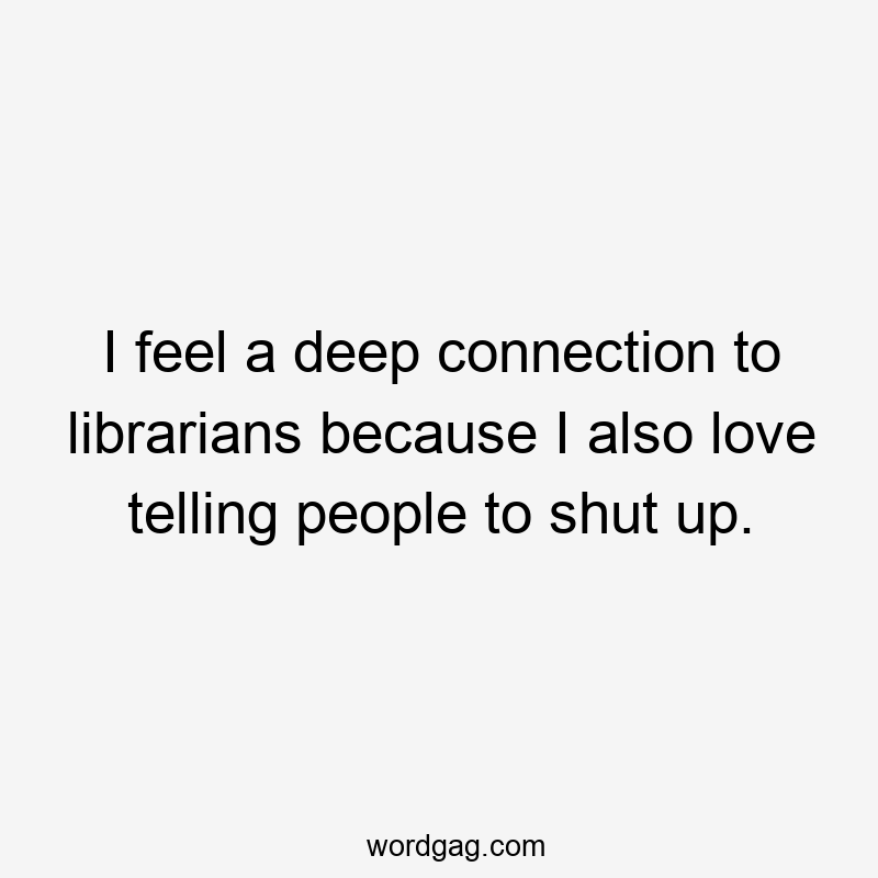 I feel a deep connection to librarians because I also love telling people to shut up.