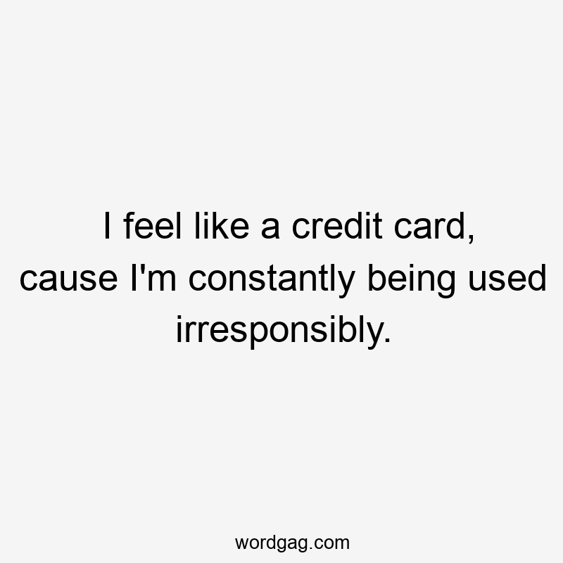 I feel like a credit card, cause I’m constantly being used irresponsibly.
