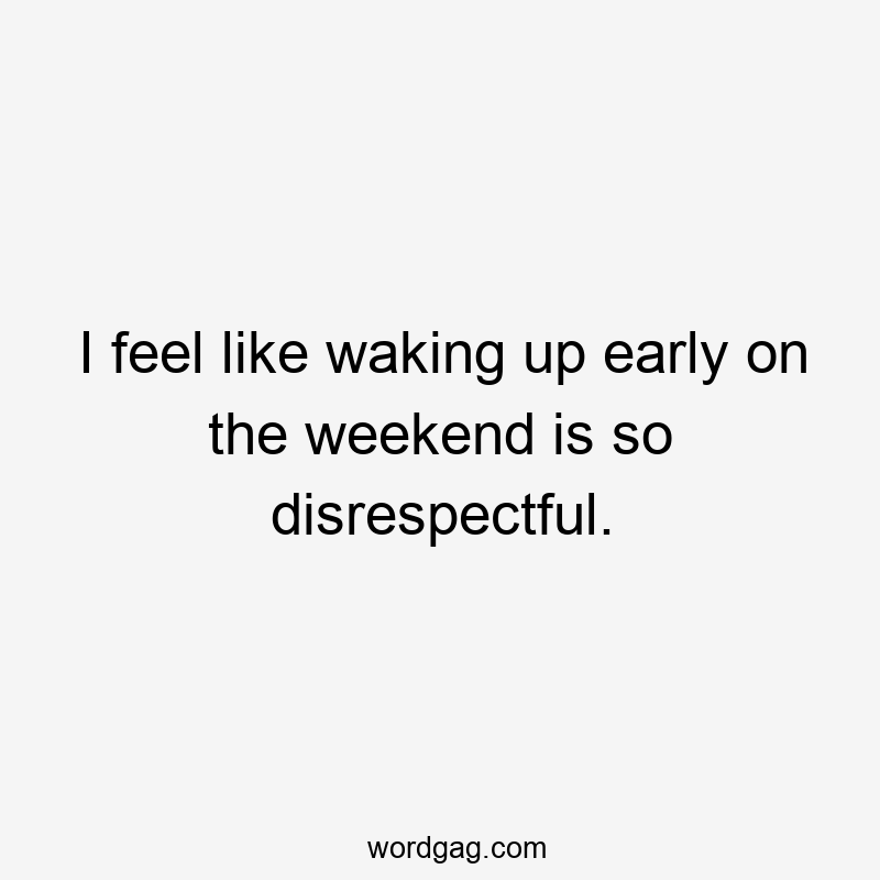 I feel like waking up early on the weekend is so disrespectful.