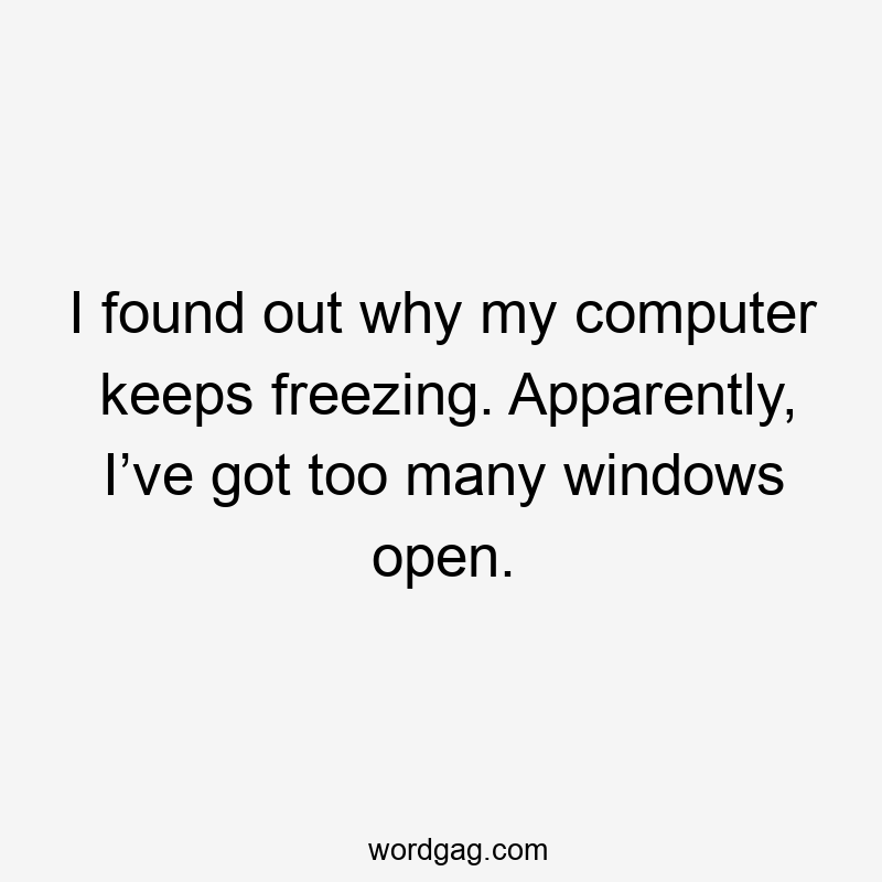 I found out why my computer keeps freezing. Apparently, I’ve got too many windows open.