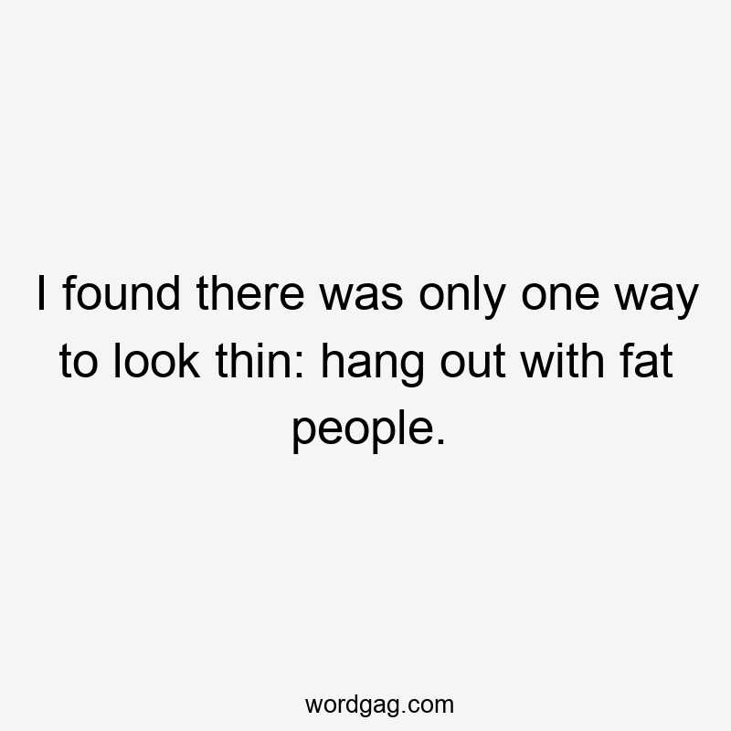 I found there was only one way to look thin: hang out with fat people.