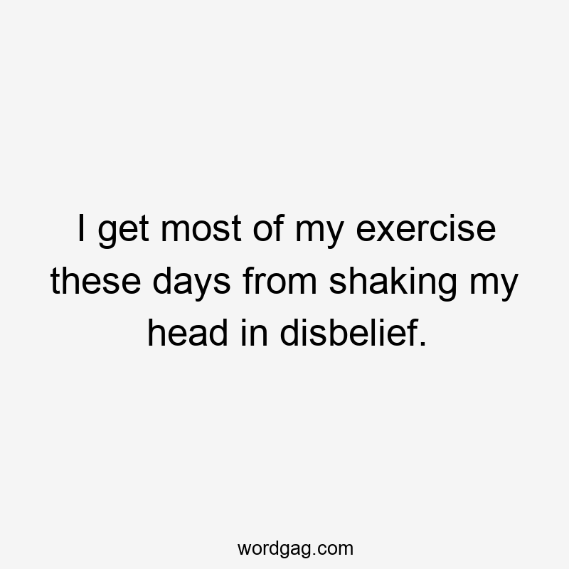 I get most of my exercise these days from shaking my head in disbelief.