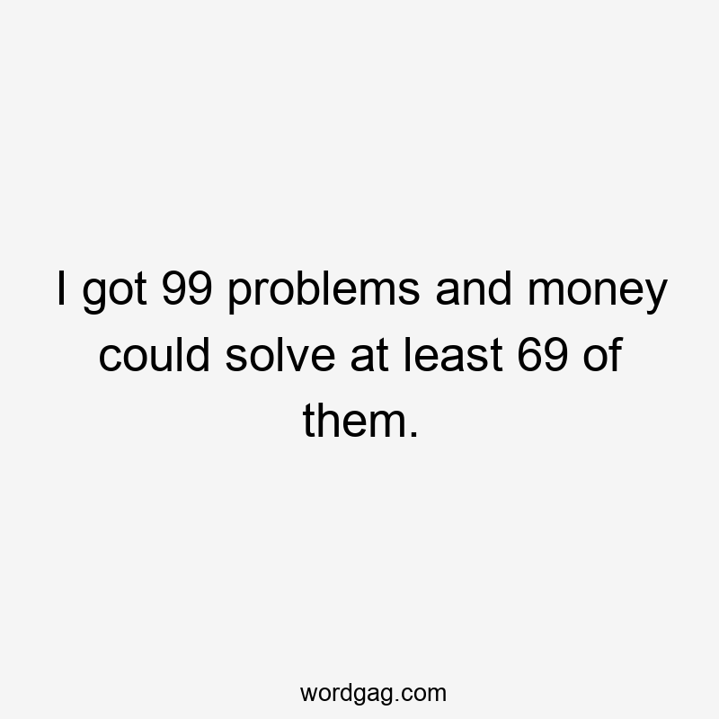 I got 99 problems and money could solve at least 69 of them.