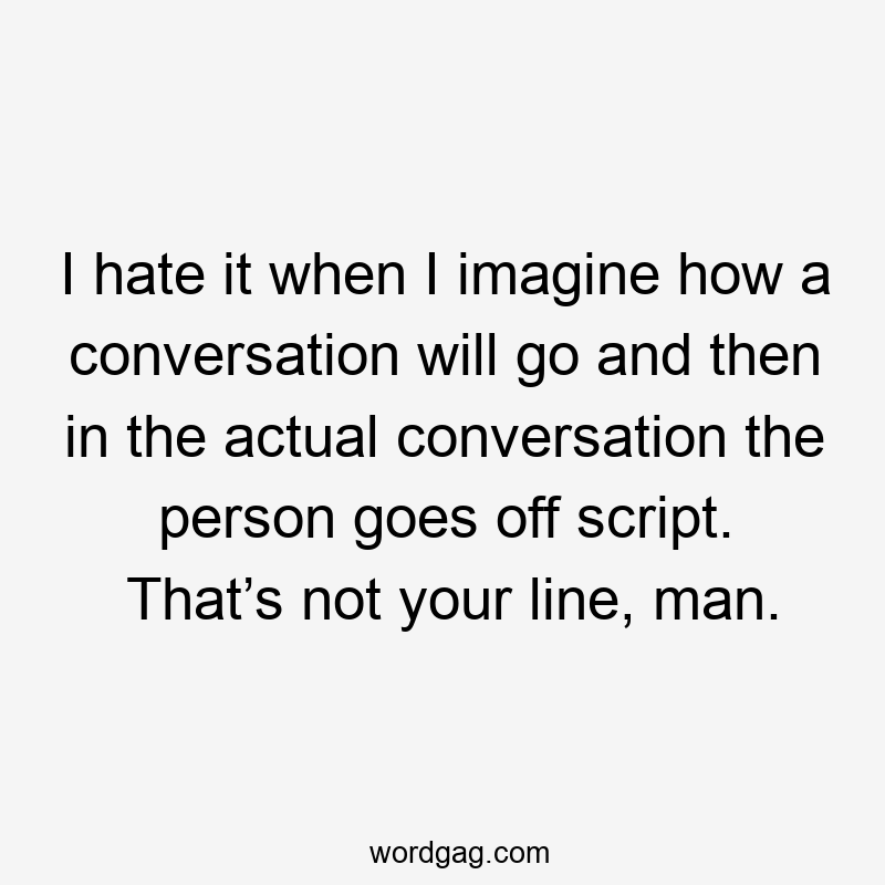 I hate it when I imagine how a conversation will go and then in the actual conversation the person goes off script. That’s not your line, man.