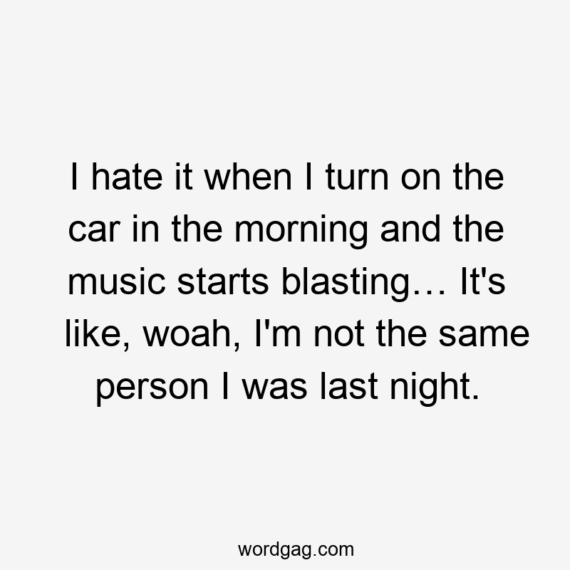 I hate it when I turn on the car in the morning and the music starts blasting… It's like, woah, I'm not the same person I was last night.