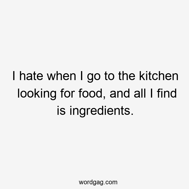 I hate when I go to the kitchen looking for food, and all I find is ingredients.