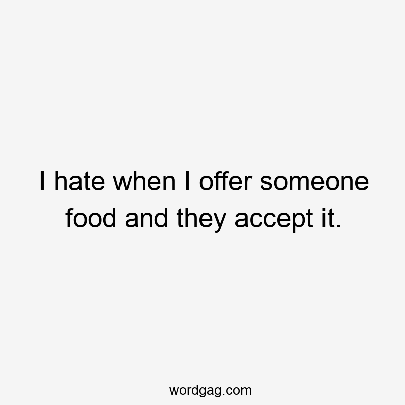 I hate when I offer someone food and they accept it.