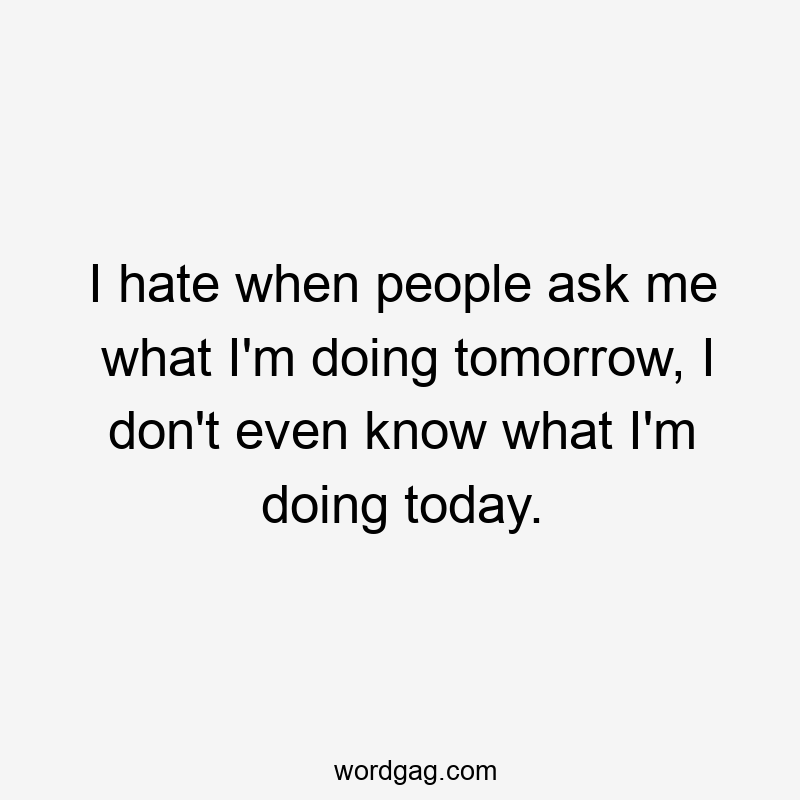 I hate when people ask me what I'm doing tomorrow, I don't even know what I'm doing today.