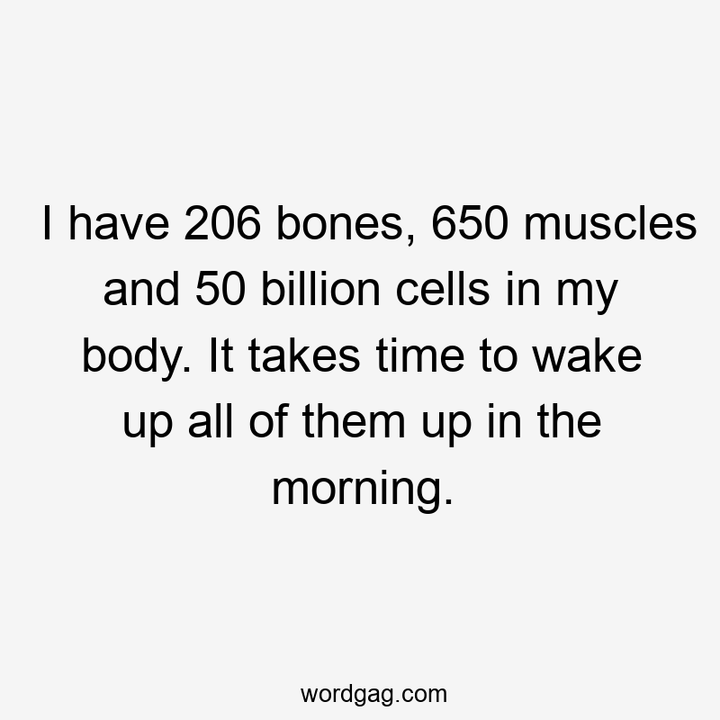 I have 206 bones, 650 muscles and 50 billion cells in my body. It takes time to wake up all of them up in the morning.