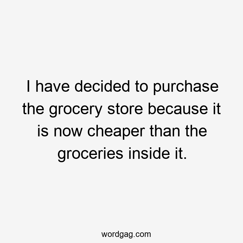 I have decided to purchase the grocery store because it is now cheaper than the groceries inside it.