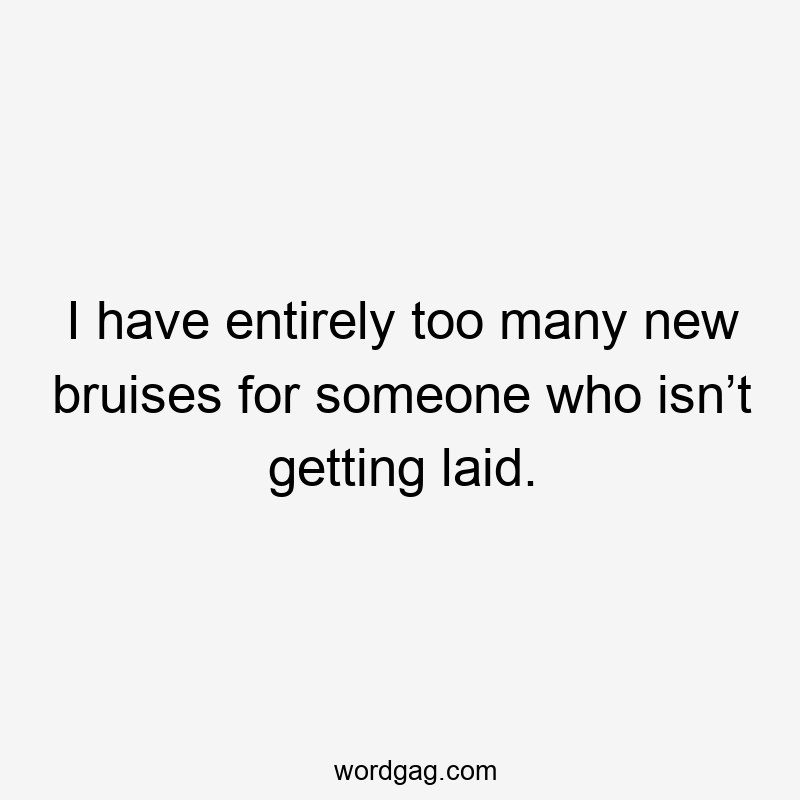 I have entirely too many new bruises for someone who isn’t getting laid.