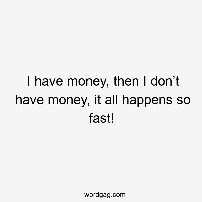 I have money, then I don’t have money, it all happens so fast!