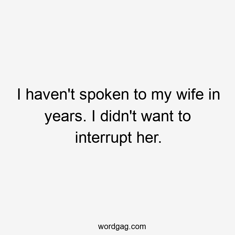 I haven’t spoken to my wife in years. I didn’t want to interrupt her.
