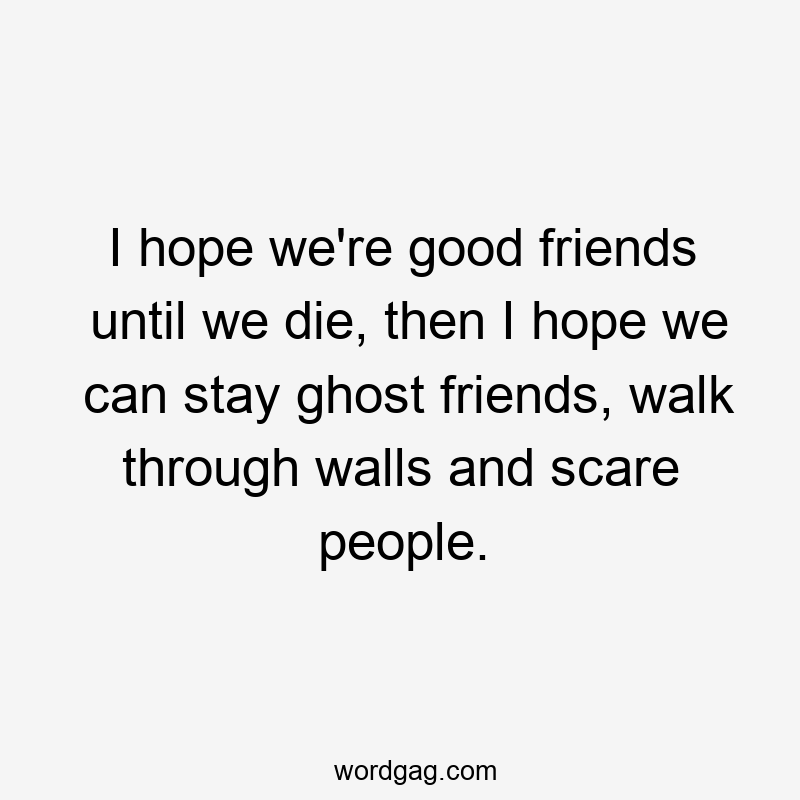 I hope we're good friends until we die, then I hope we can stay ghost friends, walk through walls and scare people.