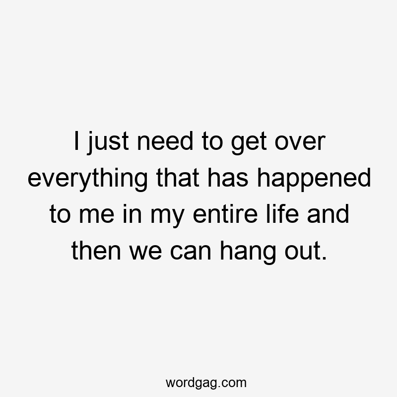I just need to get over everything that has happened to me in my entire life and then we can hang out.