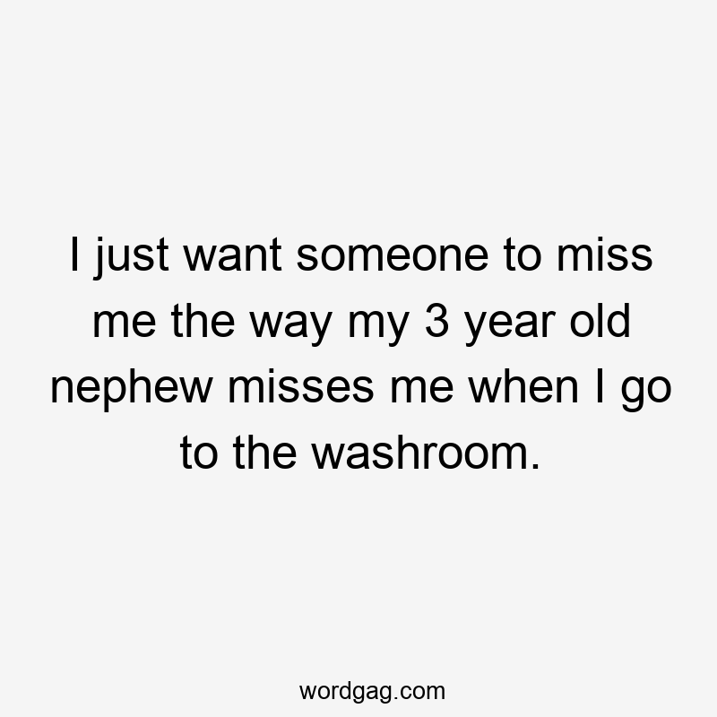 I just want someone to miss me the way my 3 year old nephew misses me when I go to the washroom.