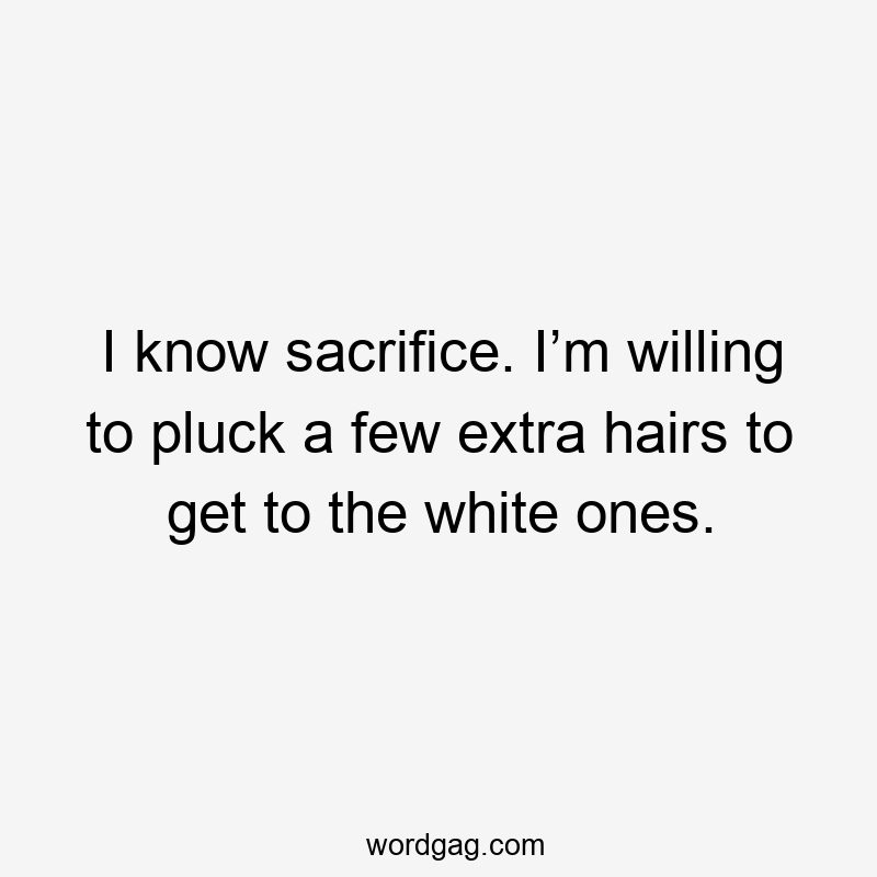 I know sacrifice. I’m willing to pluck a few extra hairs to get to the white ones.