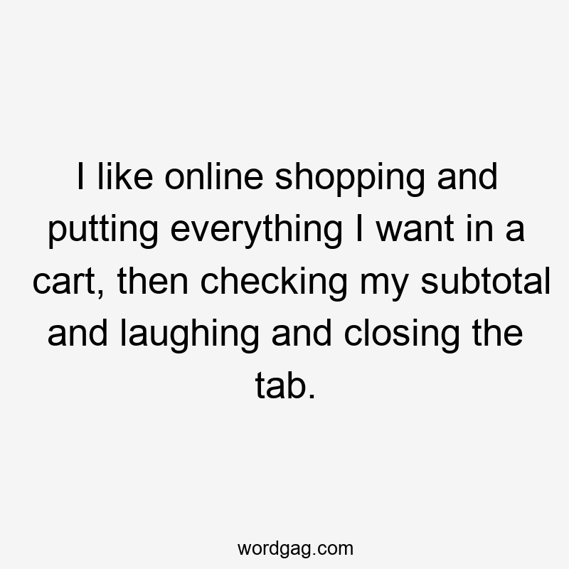I like online shopping and putting everything I want in a cart, then checking my subtotal and laughing and closing the tab.