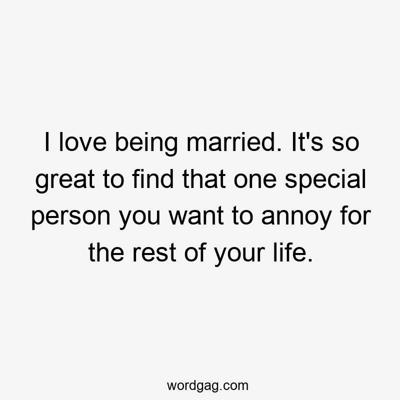 I love being married. It's so great to find that one special person you want to annoy for the rest of your life.