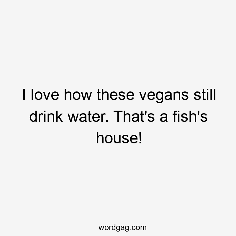 I love how these vegans still drink water. That’s a fish’s house!