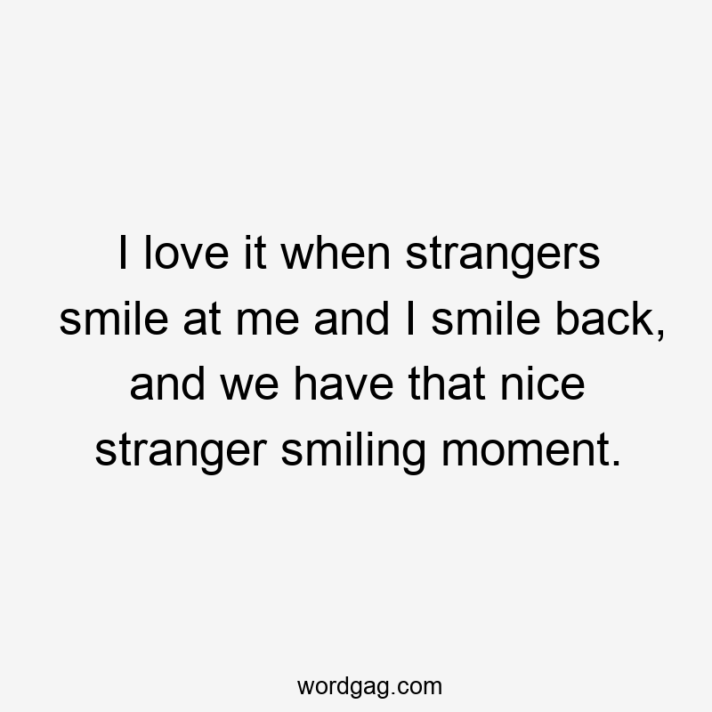 I love it when strangers smile at me and I smile back, and we have that nice stranger smiling moment.