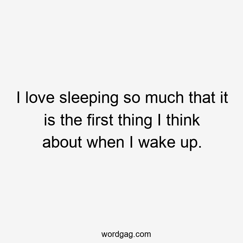 I love sleeping so much that it is the first thing I think about when I wake up.