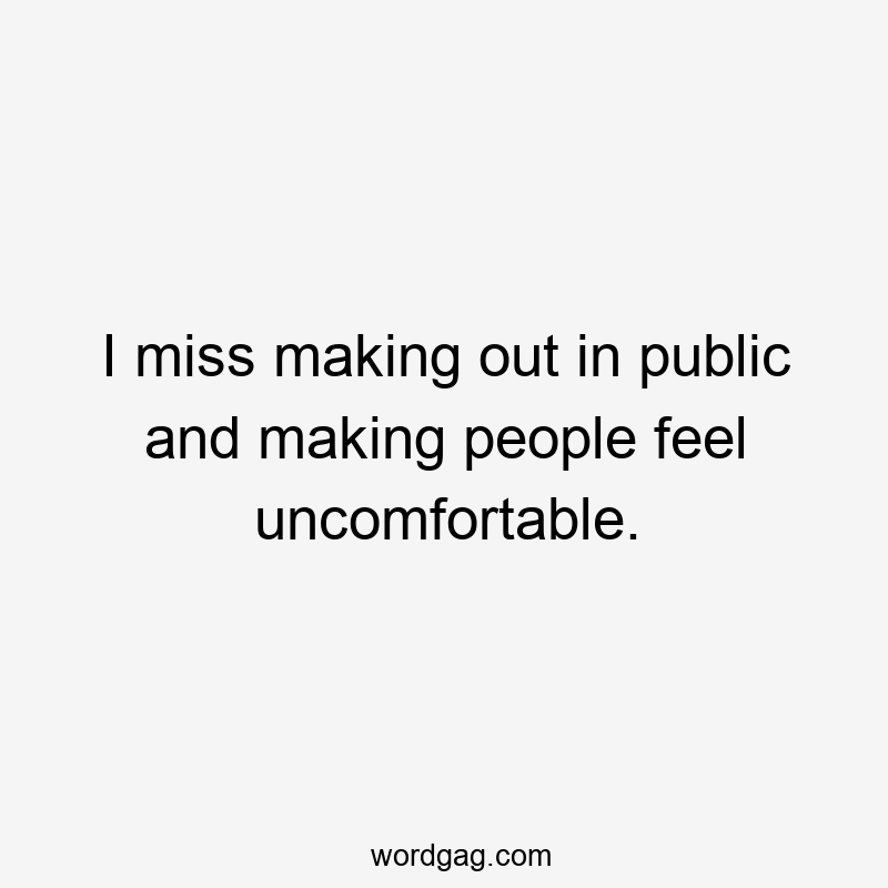 I miss making out in public and making people feel uncomfortable.