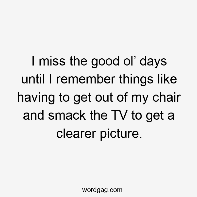 I miss the good ol’ days until I remember things like having to get out of my chair and smack the TV to get a clearer picture.