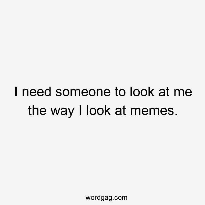 I need someone to look at me the way I look at memes.