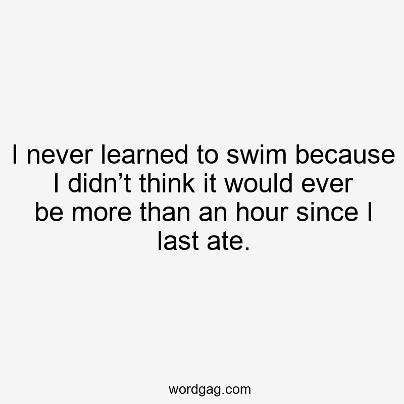 I never learned to swim because I didn’t think it would ever be more than an hour since I last ate.